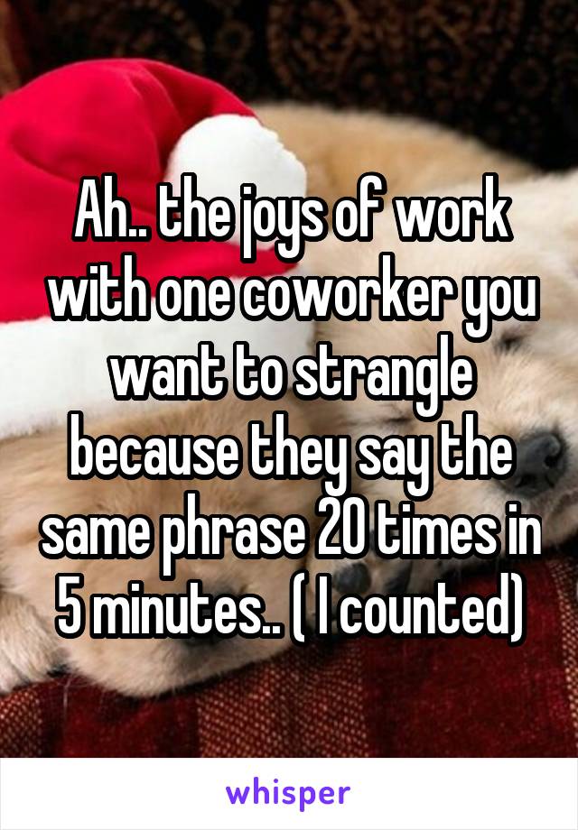 Ah.. the joys of work with one coworker you want to strangle because they say the same phrase 20 times in 5 minutes.. ( I counted)