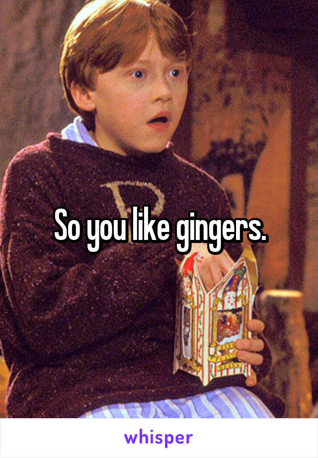 So you like gingers.