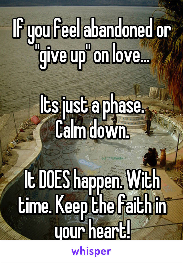 If you feel abandoned or "give up" on love...

Its just a phase.
Calm down.

It DOES happen. With time. Keep the faith in your heart!