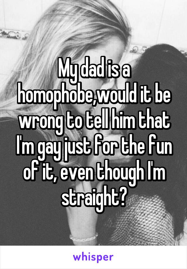 My dad is a homophobe,would it be wrong to tell him that I'm gay just for the fun of it, even though I'm straight?