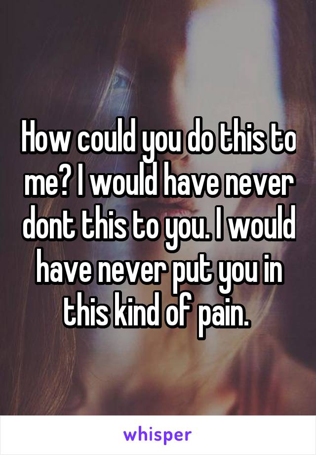 How could you do this to me? I would have never dont this to you. I would have never put you in this kind of pain. 