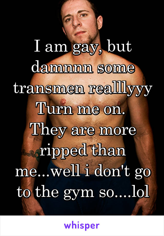 I am gay, but damnnn some transmen realllyyy
Turn me on. 
They are more ripped than me...well i don't go to the gym so....lol