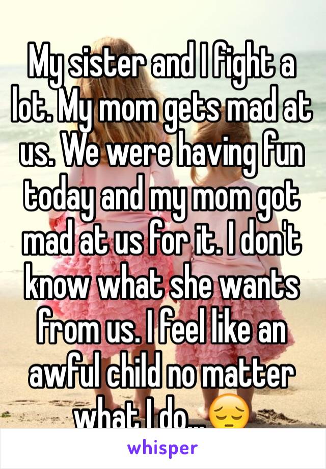 My sister and I fight a lot. My mom gets mad at us. We were having fun today and my mom got mad at us for it. I don't know what she wants from us. I feel like an awful child no matter what I do...😔