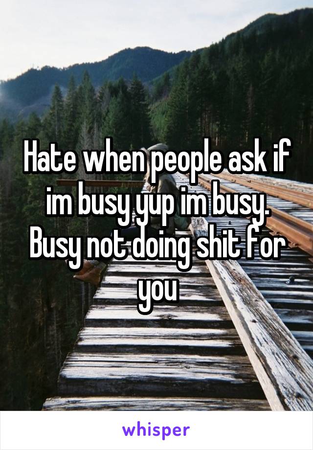 Hate when people ask if im busy yup im busy. Busy not doing shit for you