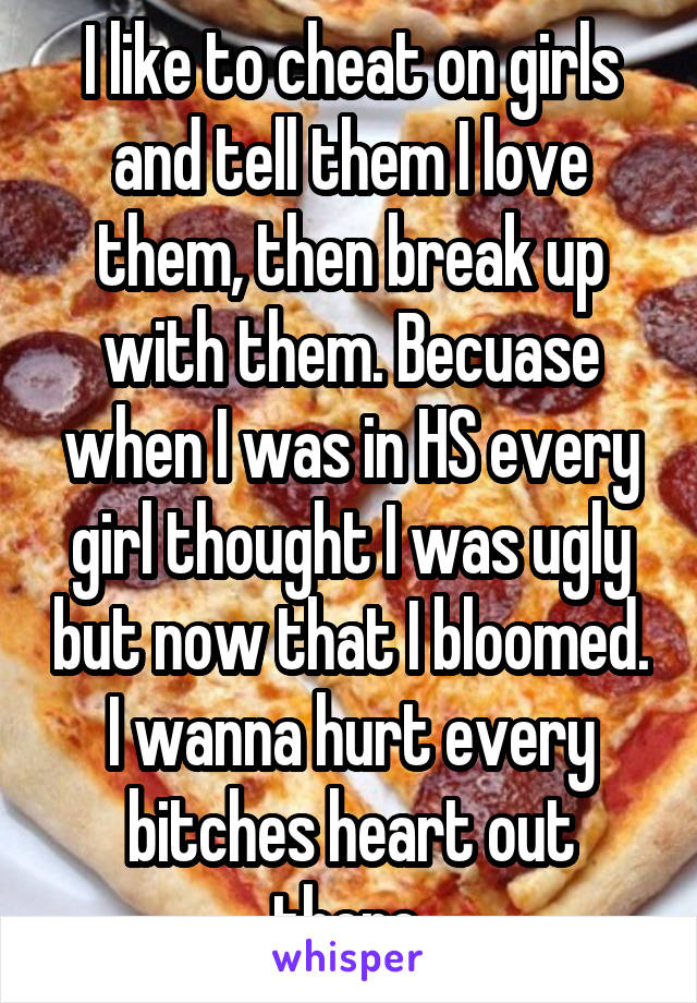 I like to cheat on girls and tell them I love them, then break up with them. Becuase when I was in HS every girl thought I was ugly but now that I bloomed. I wanna hurt every bitches heart out there.