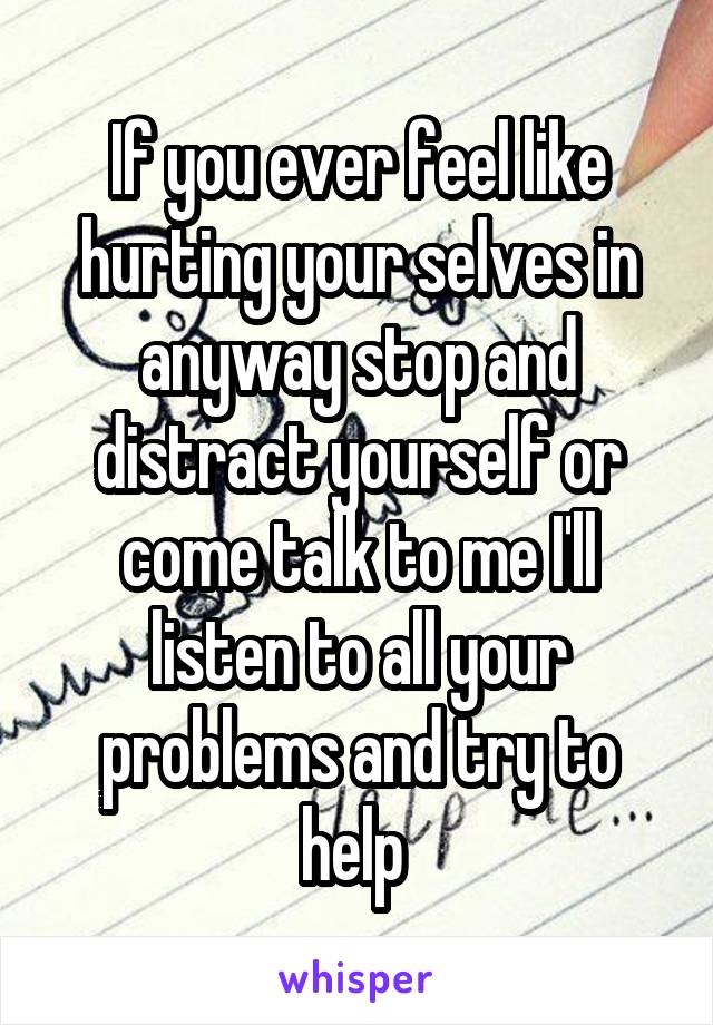 If you ever feel like hurting your selves in anyway stop and distract yourself or come talk to me I'll listen to all your problems and try to help 