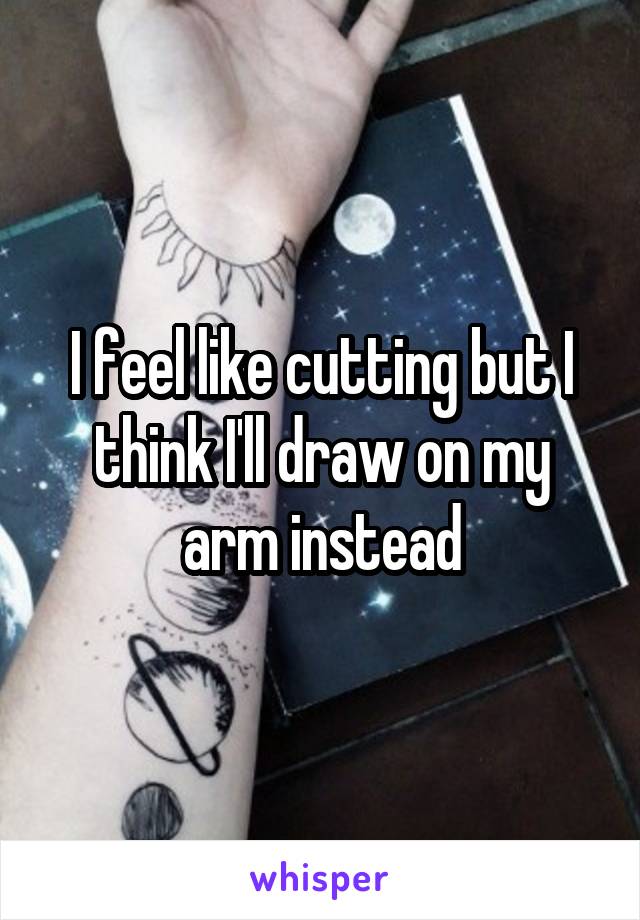 I feel like cutting but I think I'll draw on my arm instead