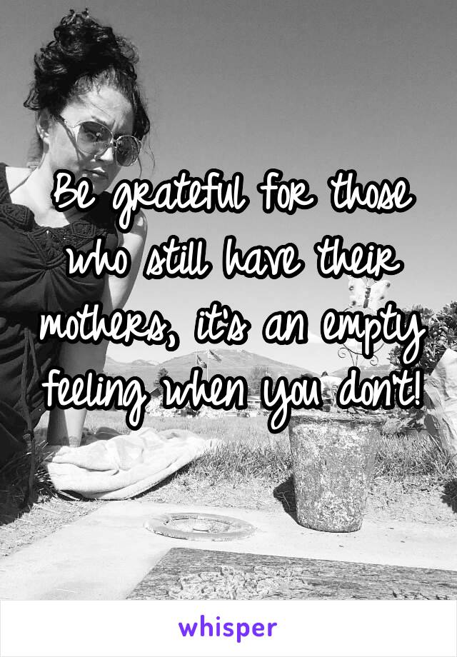 Be grateful for those who still have their mothers, it's an empty feeling when you don't! 