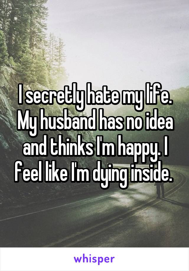 I secretly hate my life. My husband has no idea and thinks I'm happy. I feel like I'm dying inside. 