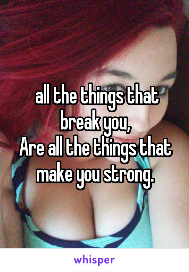  all the things that break you,
Are all the things that make you strong.