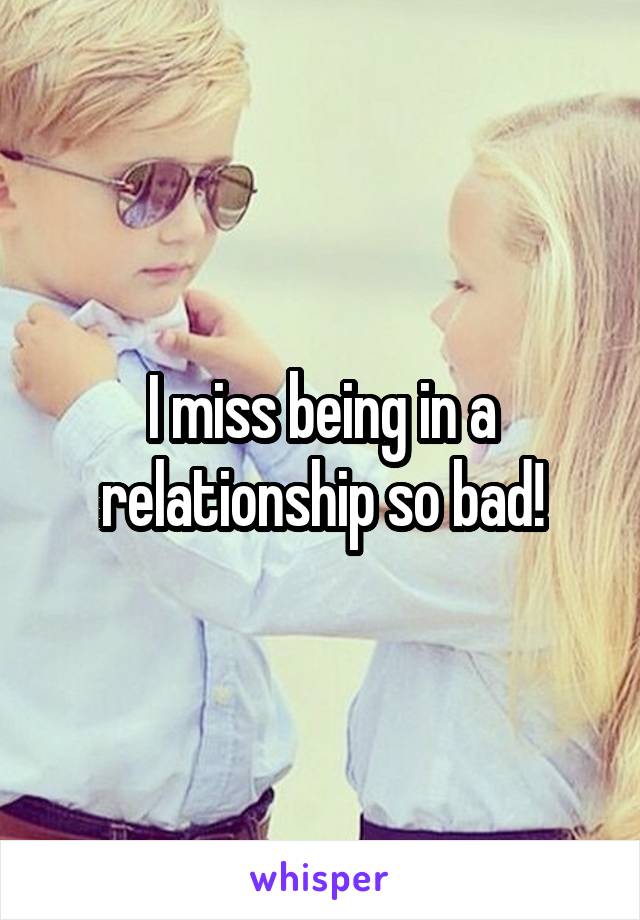 I miss being in a relationship so bad!