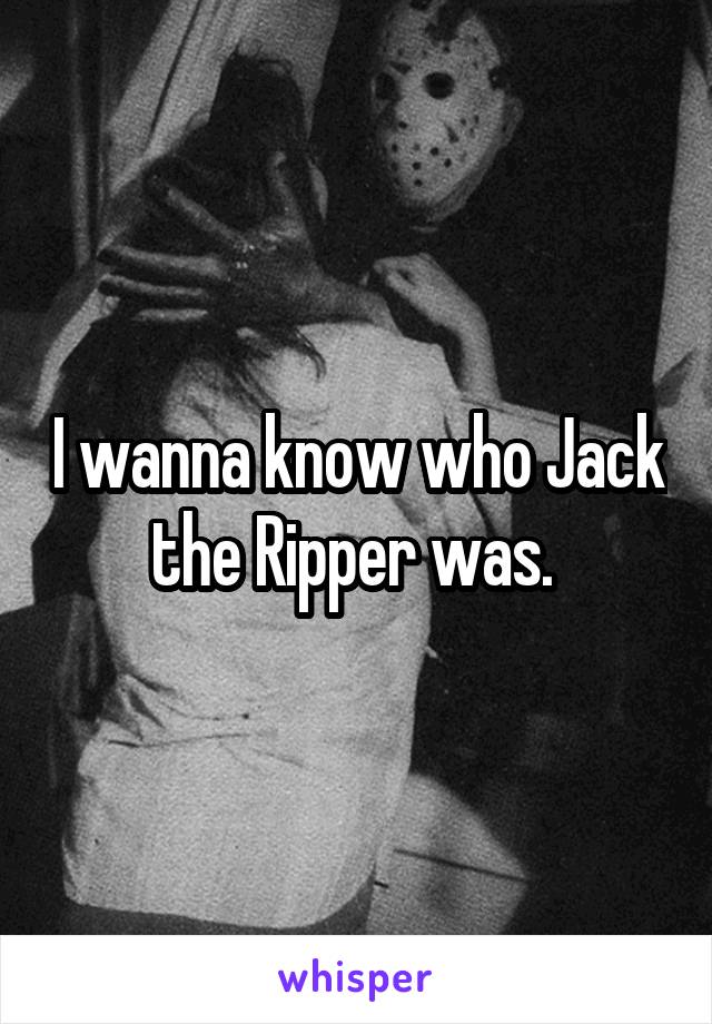 I wanna know who Jack the Ripper was. 