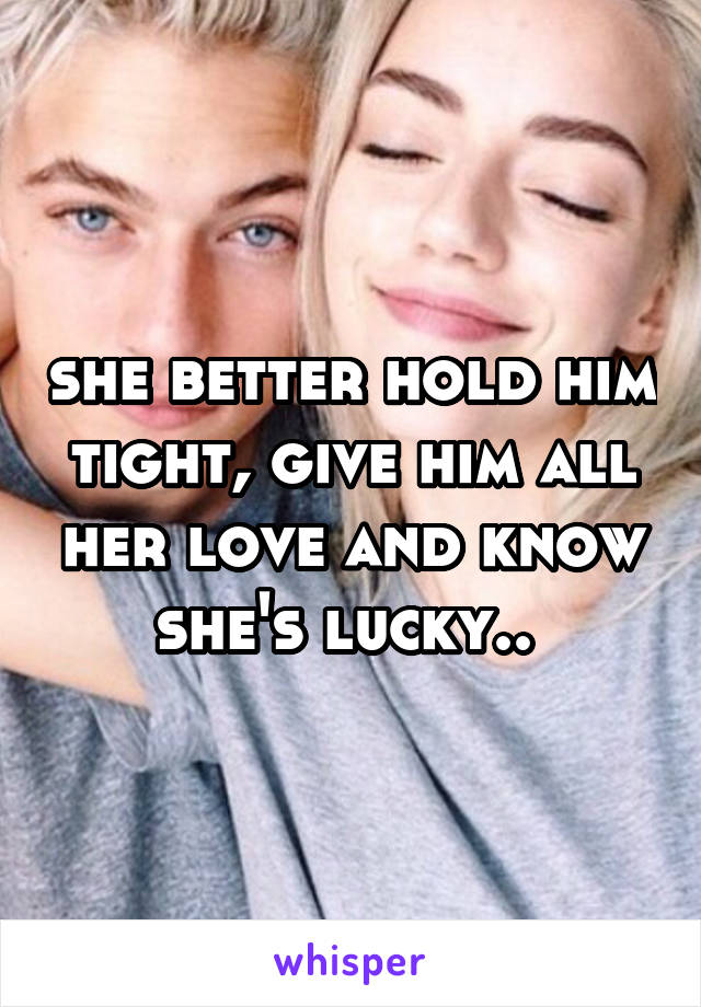 she better hold him tight, give him all her love and know she's lucky.. 