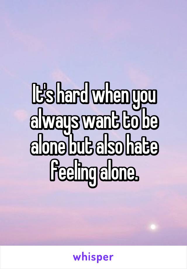 It's hard when you always want to be alone but also hate feeling alone.