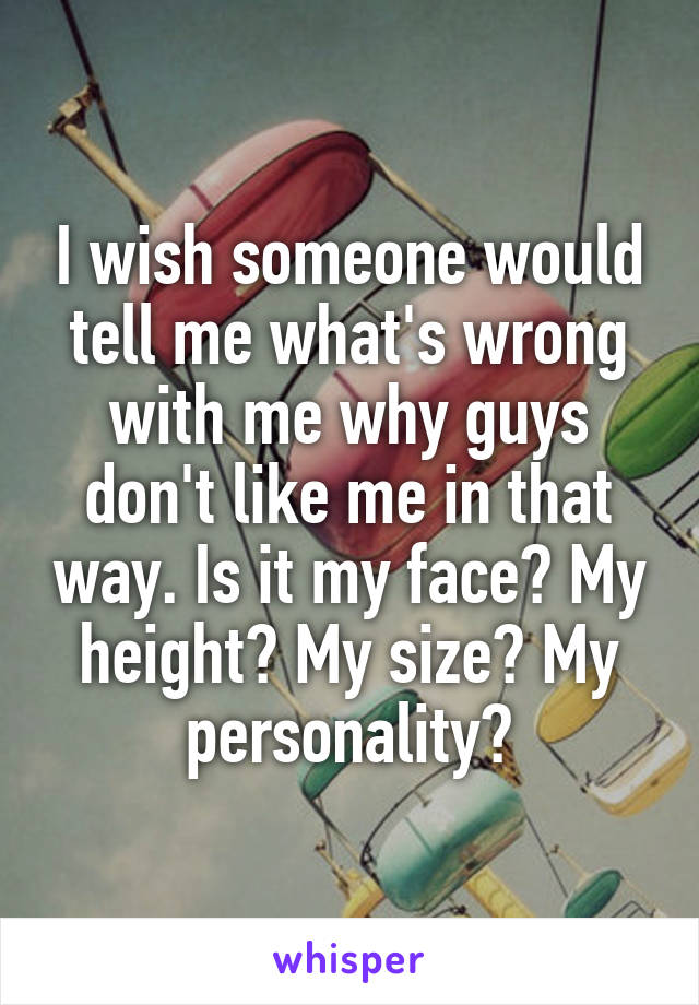 I wish someone would tell me what's wrong with me why guys don't like me in that way. Is it my face? My height? My size? My personality?