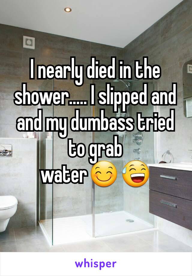 I nearly died in the shower..... I slipped and and my dumbass tried to grab water😊😅