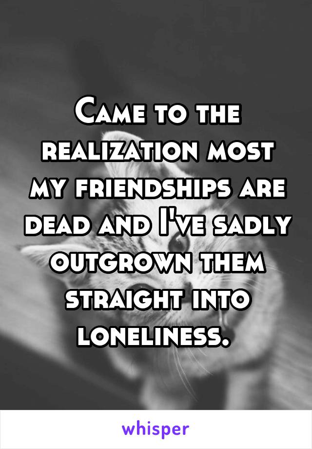 Came to the realization most my friendships are dead and I've sadly outgrown them straight into loneliness. 