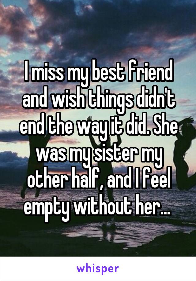 I miss my best friend and wish things didn't end the way it did. She was my sister my other half, and I feel empty without her... 