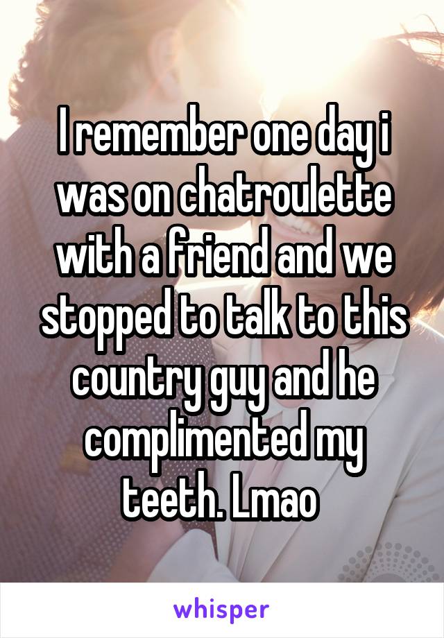 I remember one day i was on chatroulette with a friend and we stopped to talk to this country guy and he complimented my teeth. Lmao 