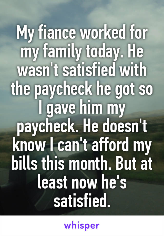 My fiance worked for my family today. He wasn't satisfied with the paycheck he got so I gave him my paycheck. He doesn't know I can't afford my bills this month. But at least now he's satisfied.