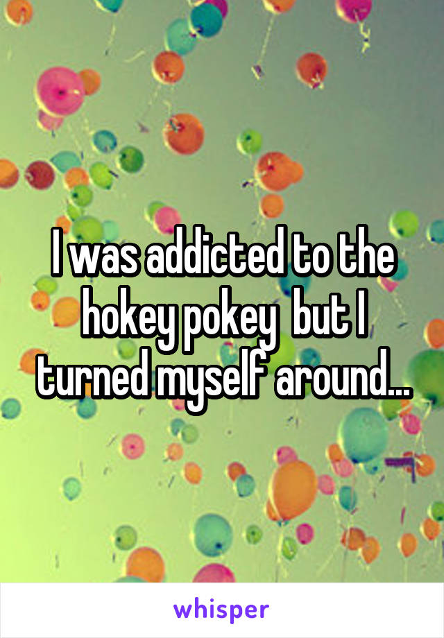 I was addicted to the hokey pokey  but I turned myself around...