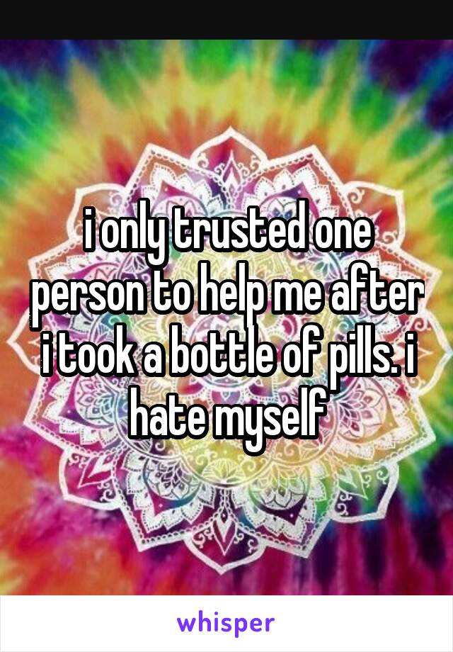 i only trusted one person to help me after i took a bottle of pills. i hate myself