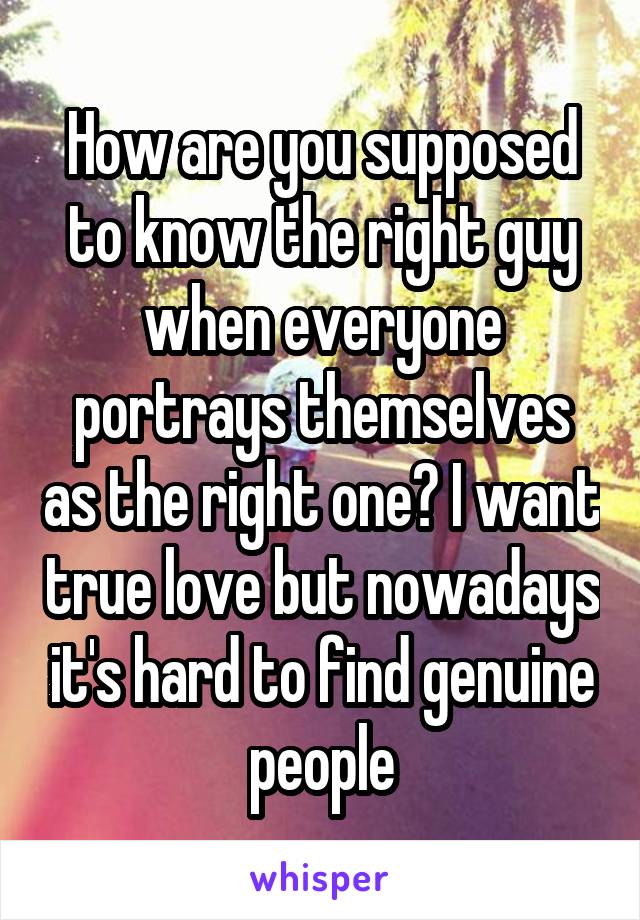 How are you supposed to know the right guy when everyone portrays themselves as the right one? I want true love but nowadays it's hard to find genuine people