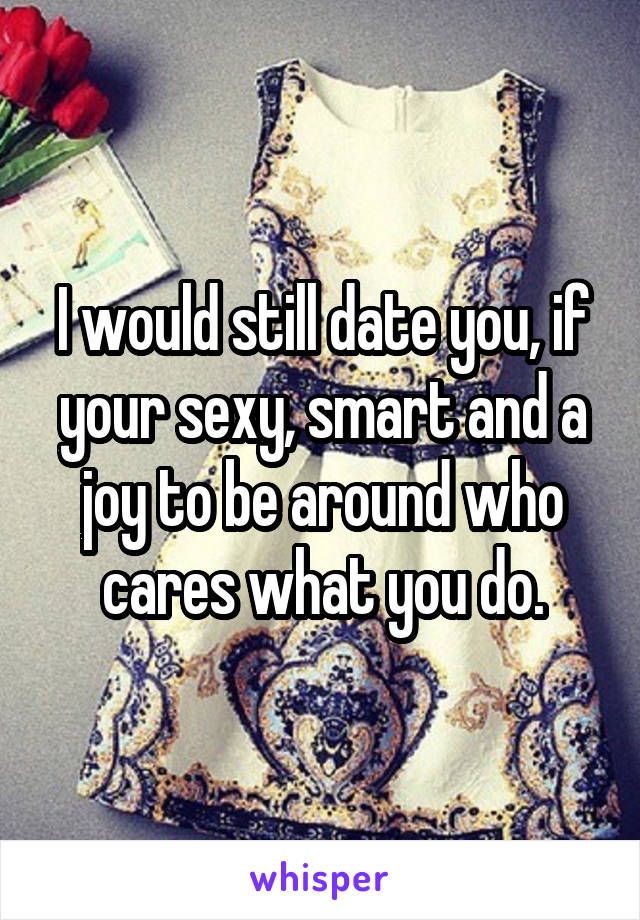 I would still date you, if your sexy, smart and a joy to be around who cares what you do.