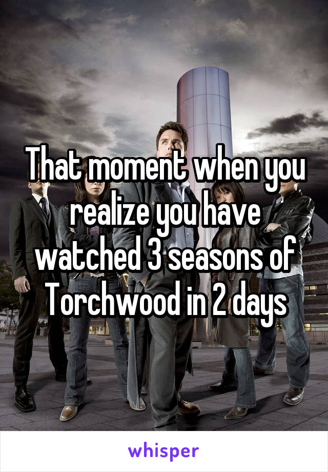 That moment when you realize you have watched 3 seasons of Torchwood in 2 days