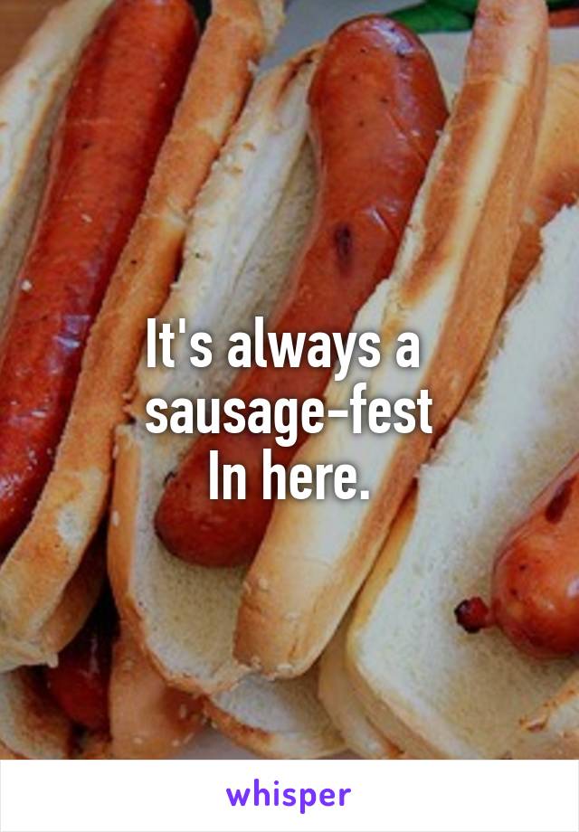 It's always a 
sausage-fest
In here.