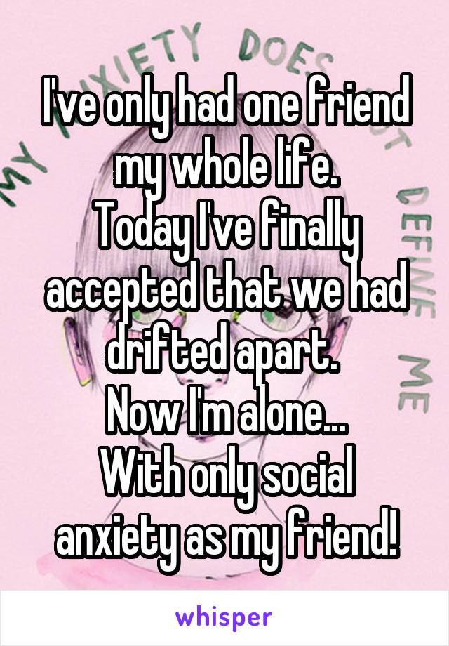 I've only had one friend my whole life.
Today I've finally accepted that we had drifted apart. 
Now I'm alone...
With only social anxiety as my friend!