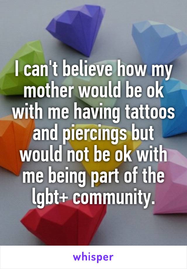 I can't believe how my mother would be ok with me having tattoos and piercings but would not be ok with me being part of the lgbt+ community.