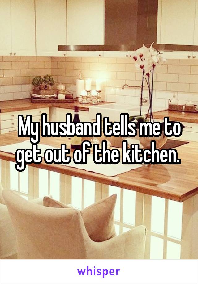 My husband tells me to get out of the kitchen. 