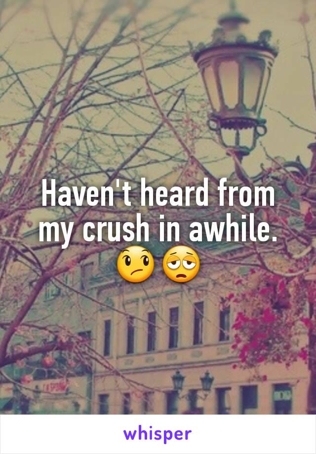 Haven't heard from my crush in awhile. 😞😩