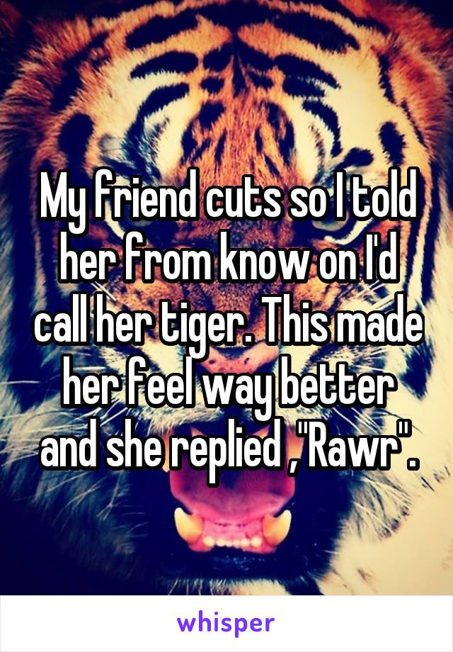 My friend cuts so I told her from know on I'd call her tiger. This made her feel way better and she replied ,"Rawr".