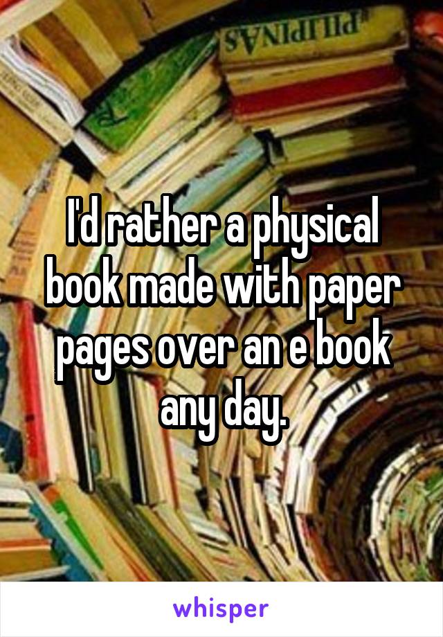 I'd rather a physical book made with paper pages over an e book any day.