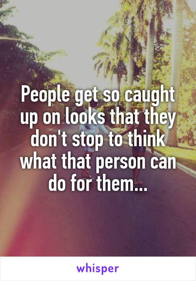 People get so caught up on looks that they don't stop to think what that person can do for them...