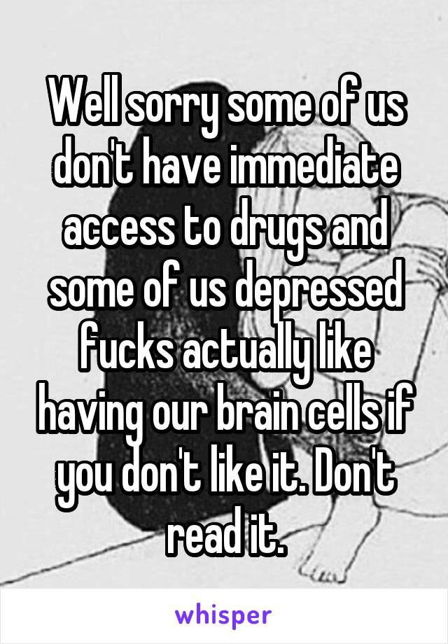 Well sorry some of us don't have immediate access to drugs and some of us depressed fucks actually like having our brain cells if you don't like it. Don't read it.