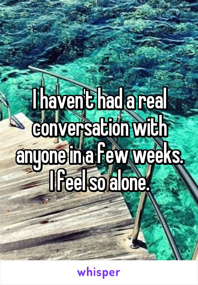 I haven't had a real conversation with anyone in a few weeks. I feel so alone.