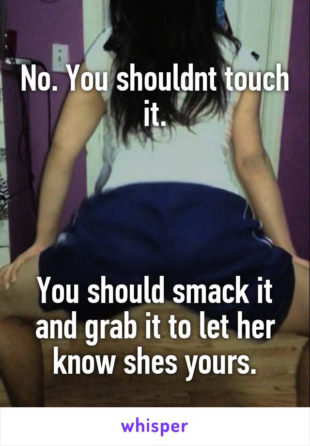 No. You shouldnt touch it.




You should smack it and grab it to let her know shes yours.