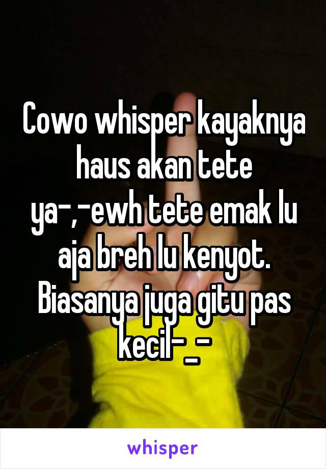 Cowo whisper kayaknya haus akan tete ya-,-ewh tete emak lu aja breh lu kenyot. Biasanya juga gitu pas kecil-_-