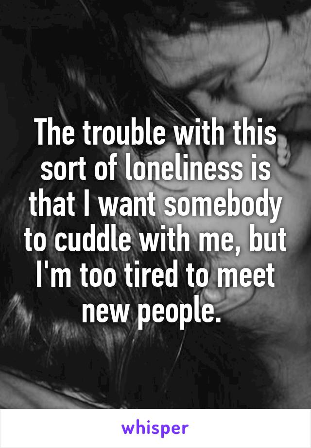 The trouble with this sort of loneliness is that I want somebody to cuddle with me, but I'm too tired to meet new people. 