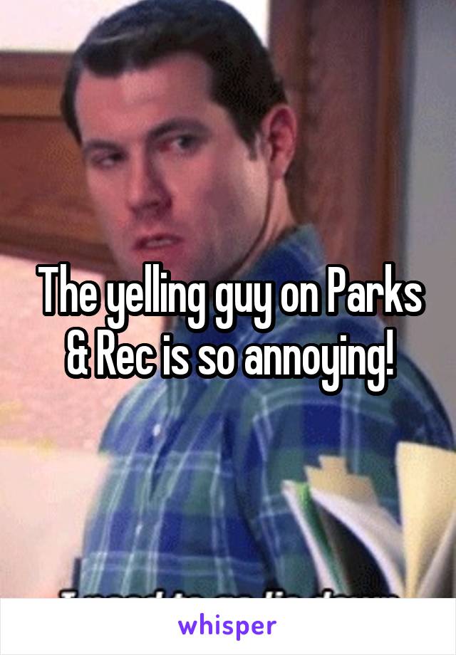 The yelling guy on Parks & Rec is so annoying!