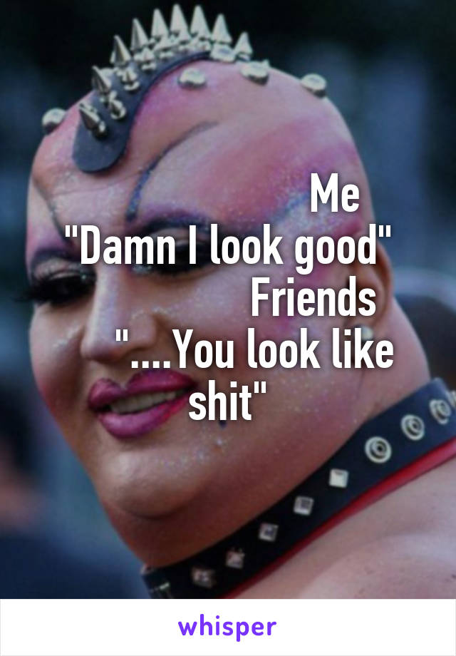                     Me
"Damn I look good"
                Friends
     "....You look like shit"
