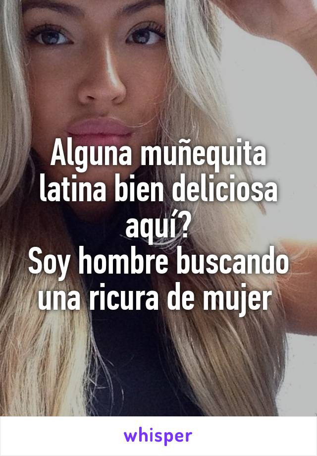 Alguna muñequita latina bien deliciosa aquí?
Soy hombre buscando una ricura de mujer 