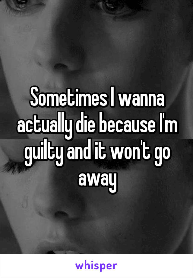 Sometimes I wanna actually die because I'm guilty and it won't go away