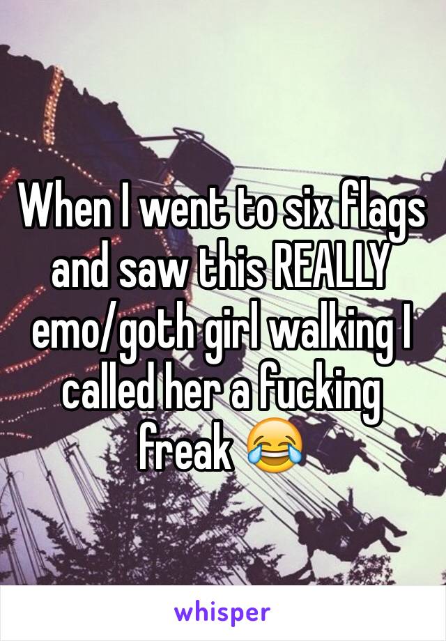 When I went to six flags and saw this REALLY emo/goth girl walking I called her a fucking freak 😂