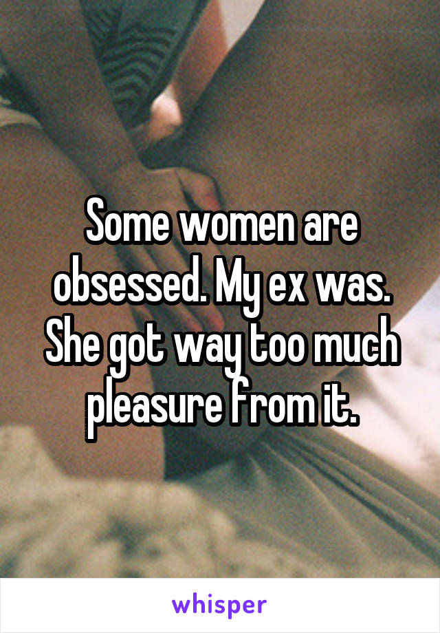 Some women are obsessed. My ex was. She got way too much pleasure from it.