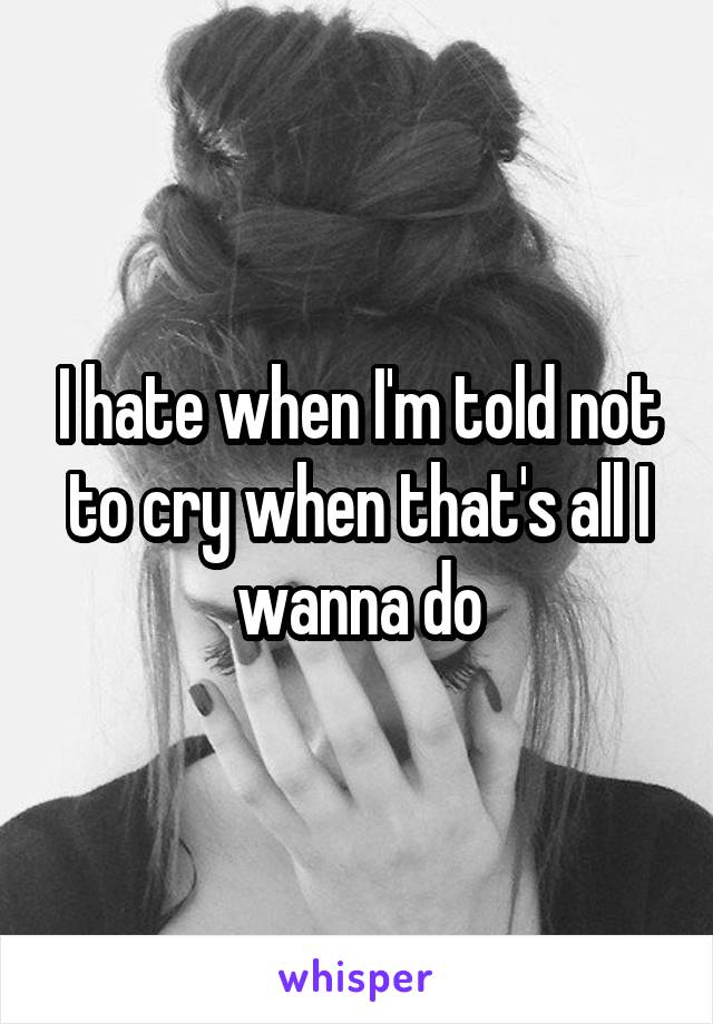 I hate when I'm told not to cry when that's all I wanna do