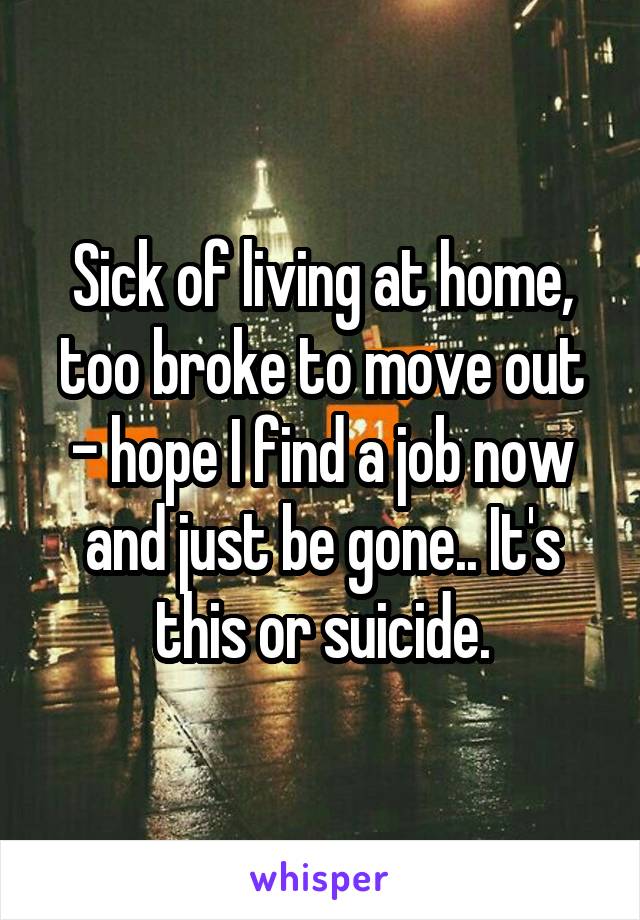 Sick of living at home, too broke to move out - hope I find a job now and just be gone.. It's this or suicide.